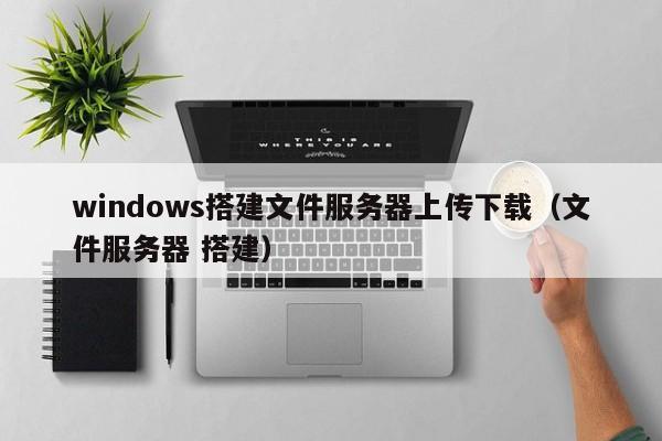 windows搭建文件服务器上传下载（文件服务器 搭建）