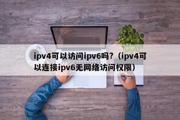 ipv4可以访问ipv6吗?（ipv4可以连接ipv6无网络访问权限）