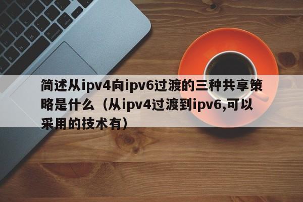 简述从ipv4向ipv6过渡的三种共享策略是什么（从ipv4过渡到ipv6,可以采用的技术有）