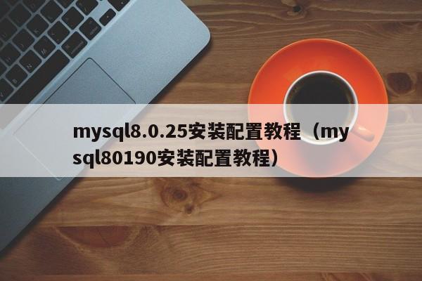 mysql8.0.25安装配置教程（mysql80190安装配置教程）