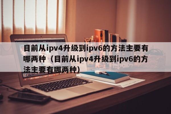 目前从ipv4升级到ipv6的方法主要有哪两种（目前从ipv4升级到ipv6的方法主要有哪两种）