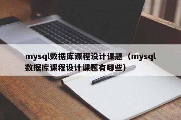 mysql数据库课程设计课题（mysql数据库课程设计课题有哪些）